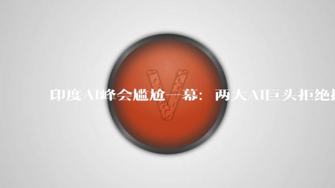 印度AI峰会尴尬一幕：两大AI巨头拒绝握手_OpenAI_山姆·奥尔特曼_达里奥·阿莫迪